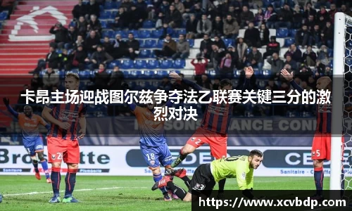 卡昂主场迎战图尔兹争夺法乙联赛关键三分的激烈对决