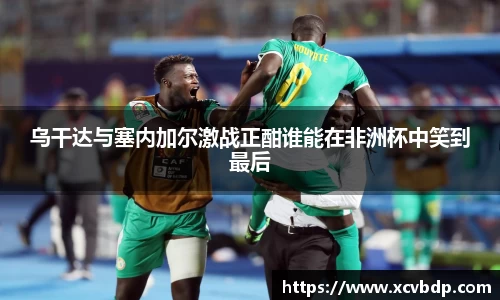 乌干达与塞内加尔激战正酣谁能在非洲杯中笑到最后